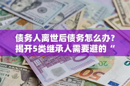 北京债务人离世后债务怎么办？揭开5类继承人需要避的“坑”
