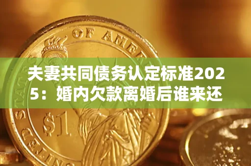 北京夫妻共同债务认定标准2025：婚内欠款离婚后谁来还？