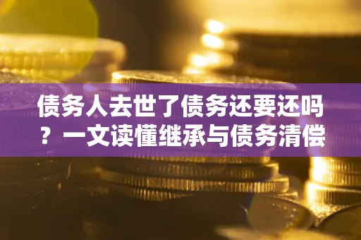 北京债务人去世了债务还要还吗？一文读懂继承与债务清偿